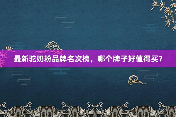 最新驼奶粉品牌名次榜，哪个牌子好值得买？