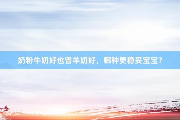 奶粉牛奶好也曾羊奶好，哪种更稳妥宝宝？