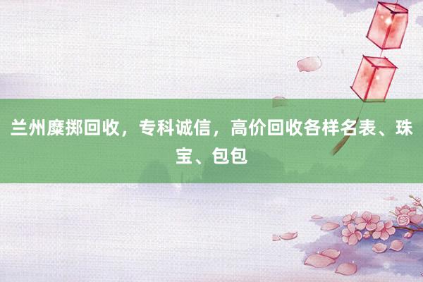 兰州糜掷回收，专科诚信，高价回收各样名表、珠宝、包包