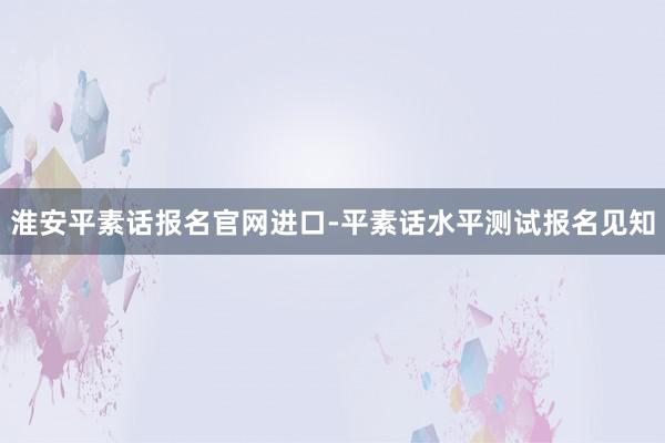 淮安平素话报名官网进口-平素话水平测试报名见知