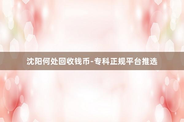 沈阳何处回收钱币-专科正规平台推选