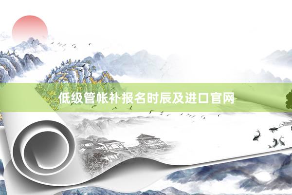 低级管帐补报名时辰及进口官网