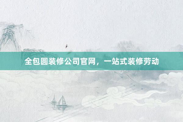 全包圆装修公司官网，一站式装修劳动
