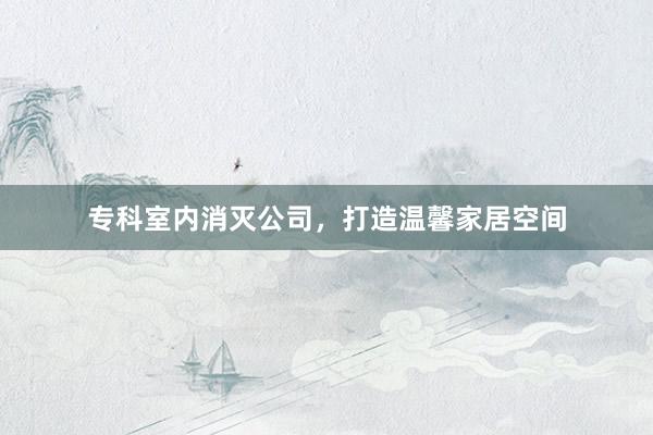 专科室内消灭公司，打造温馨家居空间