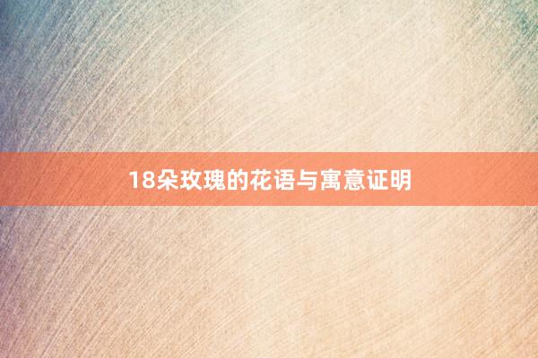 18朵玫瑰的花语与寓意证明