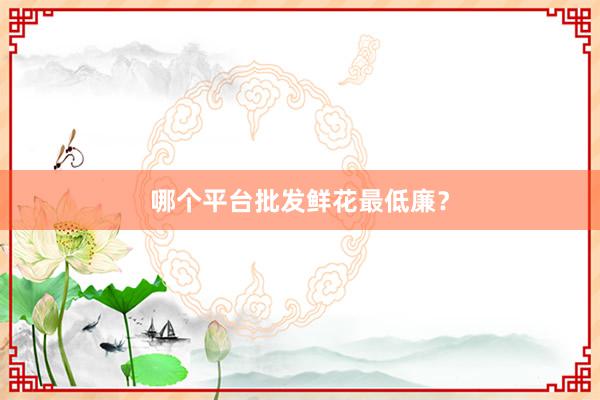 哪个平台批发鲜花最低廉?